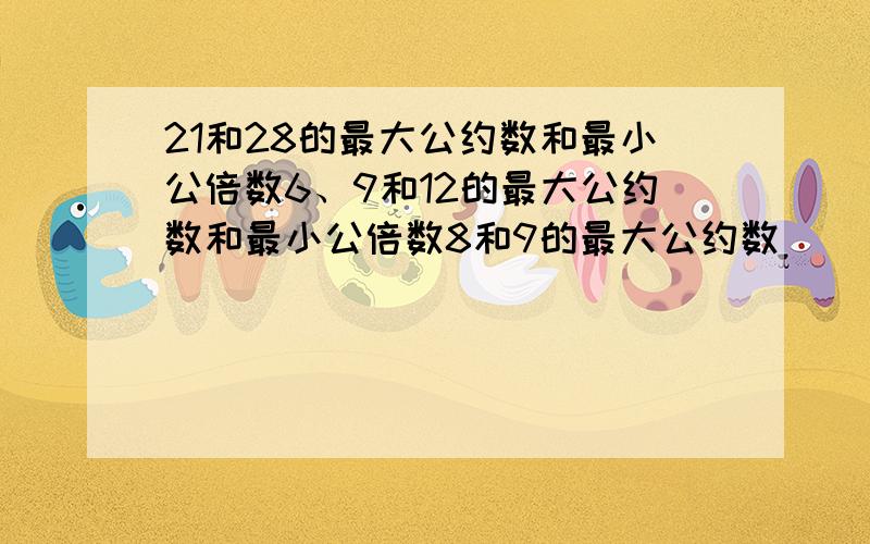 21和28的最大公约数和最小公倍数6、9和12的最大公约数和最小公倍数8和9的最大公约数