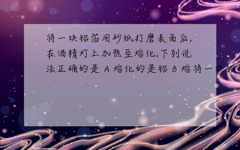 将一块铝箔用砂纸打磨表面后,在酒精灯上加热至熔化,下列说法正确的是 A 熔化的是铝 B 熔将一块铝箔用砂纸打磨表面后,在酒精灯上加热至熔化,下列说法正确的是A 熔化的是铝 B 熔化的是Al2O