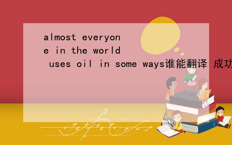 almost everyone in the world uses oil in some ways谁能翻译 成功了 我可能会提高悬赏的