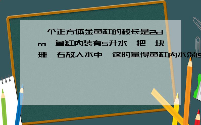 一个正方体金鱼缸的棱长是2dm,鱼缸内装有5升水,把一块珊瑚石放入水中,这时量得鱼缸内水深15cm这块珊瑚石的体积是多少?快 ,