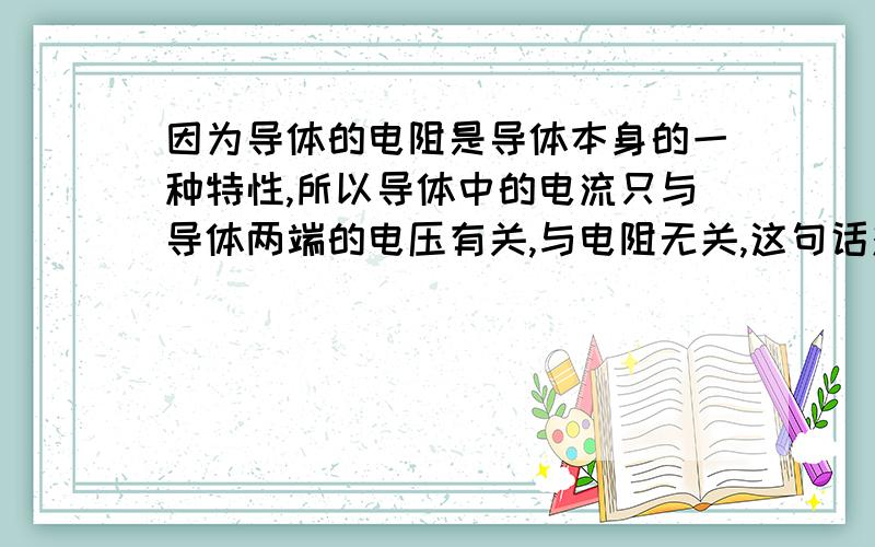 因为导体的电阻是导体本身的一种特性,所以导体中的电流只与导体两端的电压有关,与电阻无关,这句话对吗