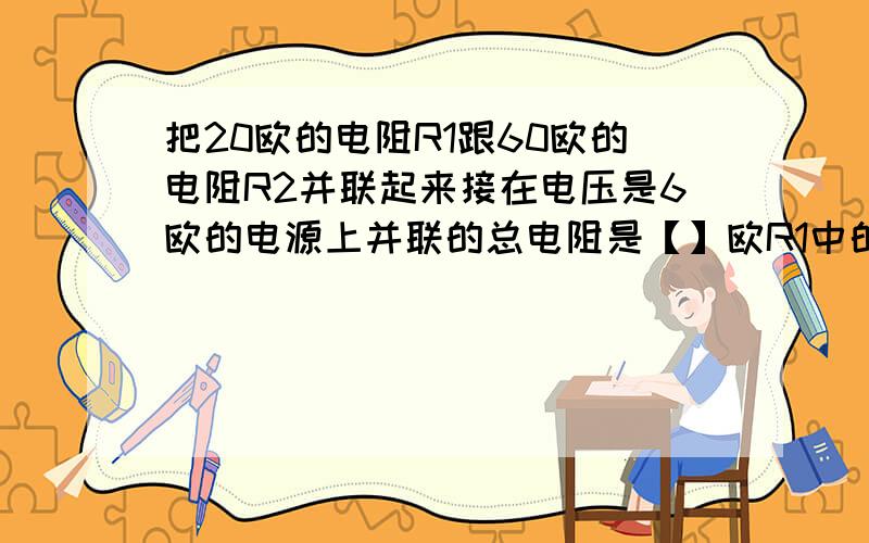 把20欧的电阻R1跟60欧的电阻R2并联起来接在电压是6欧的电源上并联的总电阻是【】欧R1中的电流跟电路中的总电流之比是【】