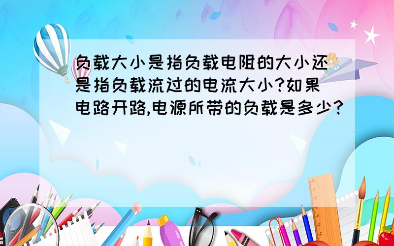 负载大小是指负载电阻的大小还是指负载流过的电流大小?如果电路开路,电源所带的负载是多少?