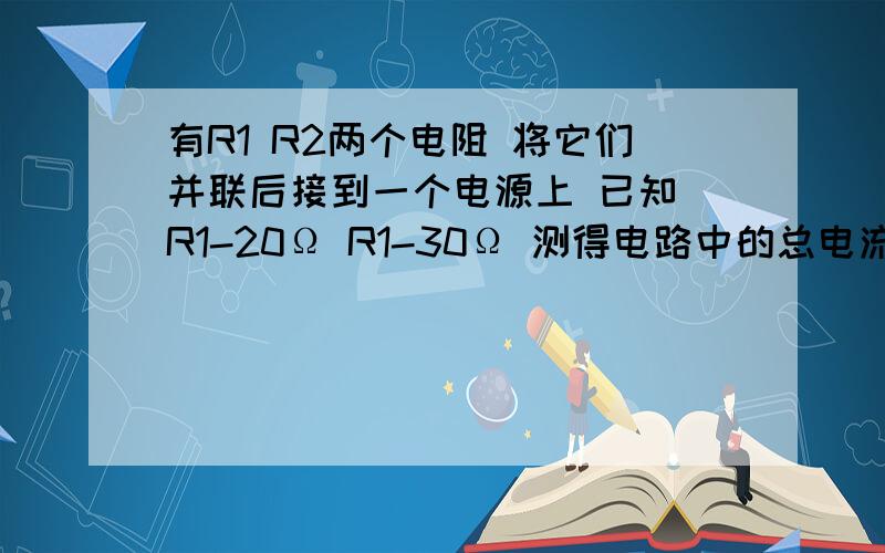 有R1 R2两个电阻 将它们并联后接到一个电源上 已知 R1-20Ω R1-30Ω 测得电路中的总电流为1A1 R1 中的电流 2 R1的功率是多大