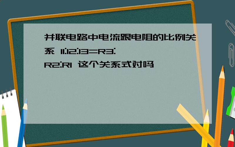 并联电路中电流跟电阻的比例关系 I1:I2:I3=R3:R2:R1 这个关系式对吗