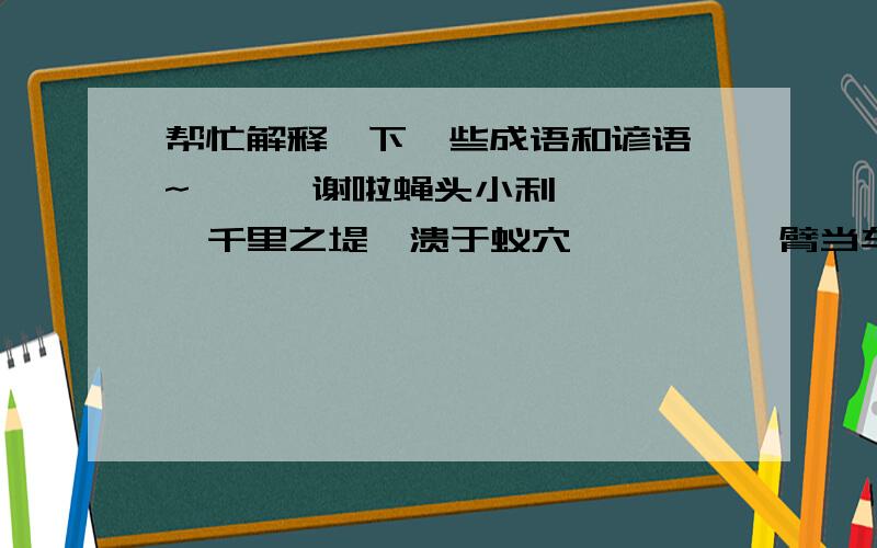 帮忙解释一下一些成语和谚语嘛~```谢啦蝇头小利      千里之堤,溃于蚁穴        螳臂当车    蜻蜓点水噤若寒蝉      螳螂捕蝉,黄雀在后       热锅上的蚂蚁              一条线拴两蚂蚱