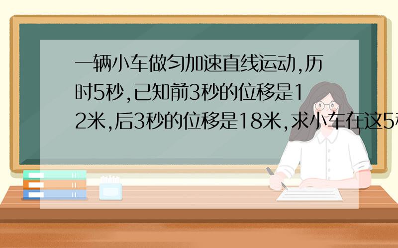 一辆小车做匀加速直线运动,历时5秒,已知前3秒的位移是12米,后3秒的位移是18米,求小车在这5秒内的运动中的平均速度和加速度百度上有人问过这题,可是,看不懂呃