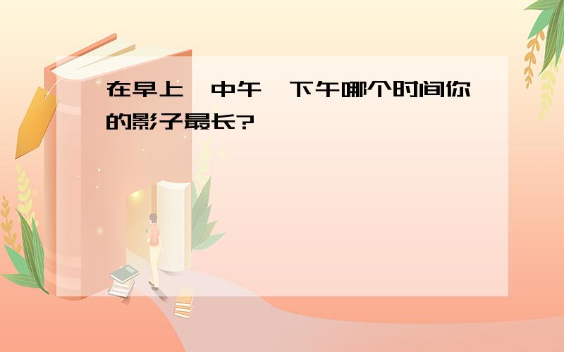 在早上、中午、下午哪个时间你的影子最长?