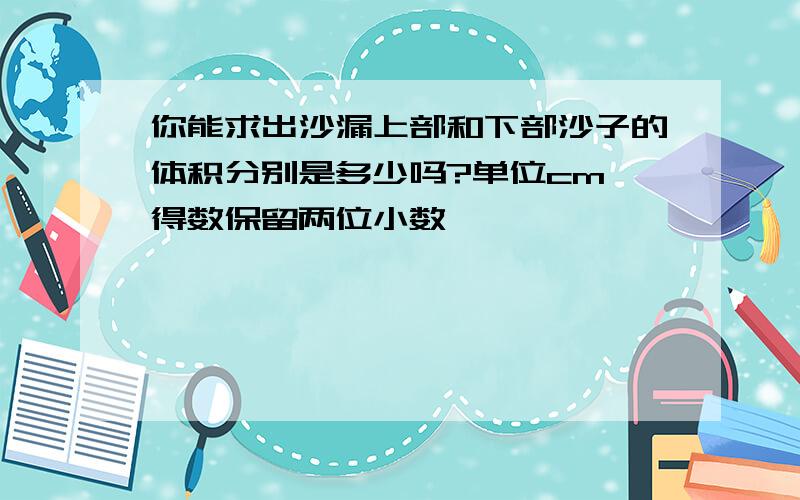 你能求出沙漏上部和下部沙子的体积分别是多少吗?单位cm 得数保留两位小数