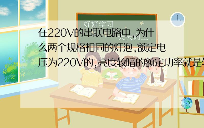 在220V的串联电路中,为什么两个规格相同的灯泡,额定电压为220V的,亮度较暗的额定功率就是较大的?我看别人说如果电压一定,电阻越大,电流就越小,所以额定功率就越小.按这么说,这灯泡的亮