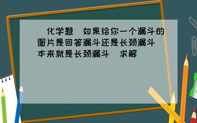 （化学题）如果给你一个漏斗的图片是回答漏斗还是长颈漏斗（本来就是长颈漏斗）求解