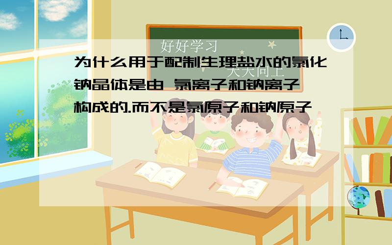 为什么用于配制生理盐水的氯化钠晶体是由 氯离子和钠离子 构成的.而不是氯原子和钠原子