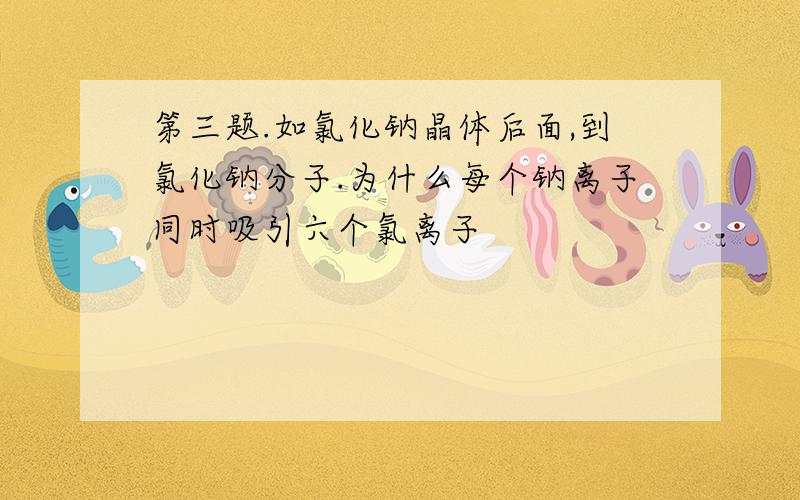 第三题.如氯化钠晶体后面,到氯化钠分子.为什么每个钠离子同时吸引六个氯离子