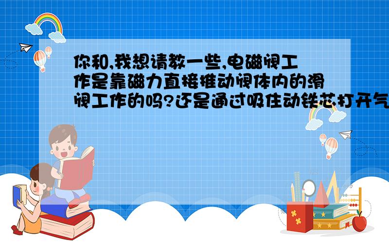 你和,我想请教一些,电磁阀工作是靠磁力直接推动阀体内的滑阀工作的吗?还是通过吸住动铁芯打开气路,通过气源压力推动活塞,靠活塞推动滑阀?