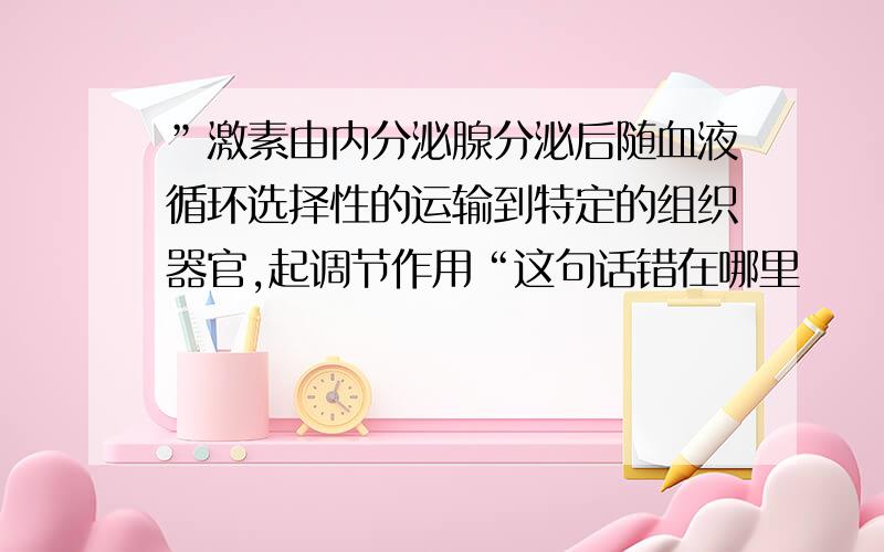 ”激素由内分泌腺分泌后随血液循环选择性的运输到特定的组织器官,起调节作用“这句话错在哪里