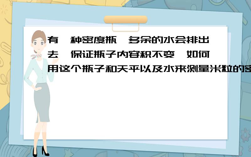 有一种密度瓶,多余的水会排出去,保证瓶子内容积不变,如何用这个瓶子和天平以及水来测量米粒的密度?