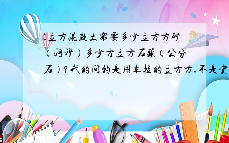 1立方混凝土需要多少立方方砂（河沙）多少方立方石头（公分石）?我的问的是用车拉的立方方,不是实方.