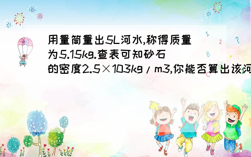 用量筒量出5L河水,称得质量为5.15kg.查表可知砂石的密度2.5×103kg/m3,你能否算出该河水的含砂量吗?月考的 题目  哎 不会做 算到 50 不知道 对不对 HELP!