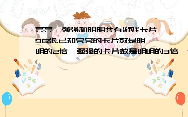 亮亮、强强和明明共有游戏卡片96张.已知亮亮的卡片数是明明的2倍,强强的卡片数是明明的3倍,他们三人各卡片几张?