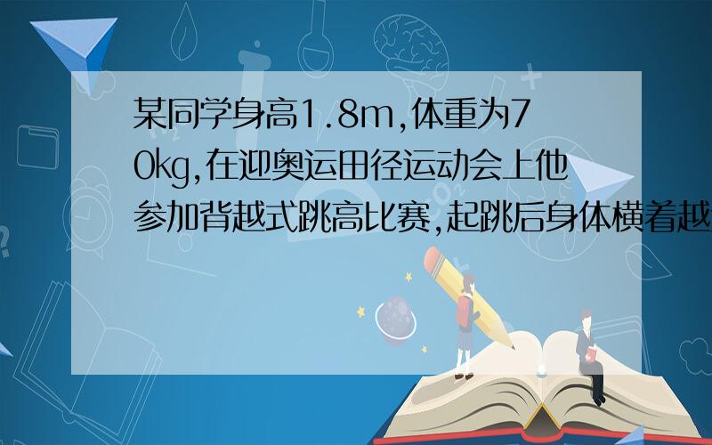 某同学身高1.8m,体重为70㎏,在迎奥运田径运动会上他参加背越式跳高比赛,起跳后身体横着越过了1.8m高的杆,请问：⑴他在跳高的过程中克服重力所做的功约是多少?（人体站立时重心离地面高