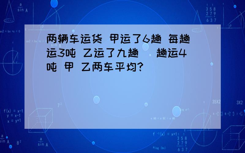 两辆车运货 甲运了6趟 每趟运3吨 乙运了九趟 毎趟运4吨 甲 乙两车平均?