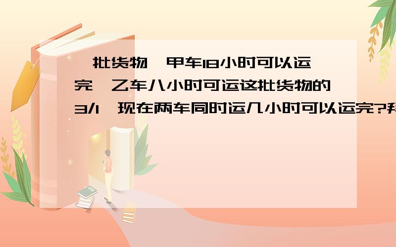 一批货物,甲车18小时可以运完,乙车八小时可运这批货物的3/1,现在两车同时运几小时可以运完?拜托教教我,怎么也读不懂