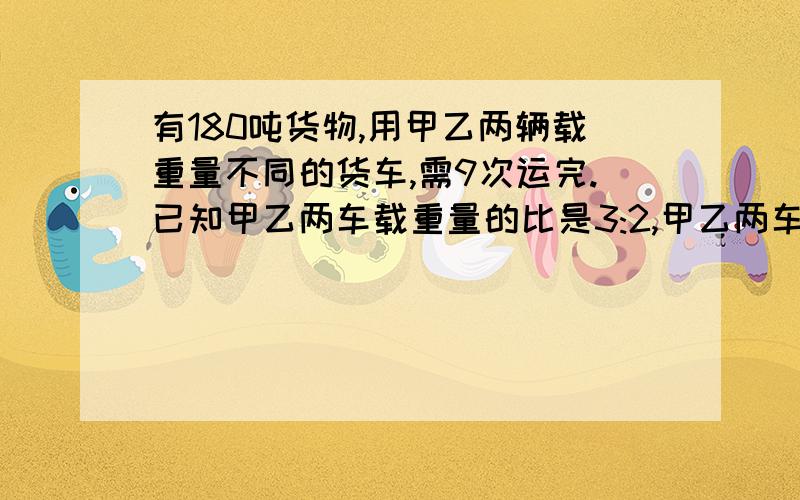 有180吨货物,用甲乙两辆载重量不同的货车,需9次运完.已知甲乙两车载重量的比是3:2,甲乙两车的载重量分别甲乙两车的载重量分别是多少吨?