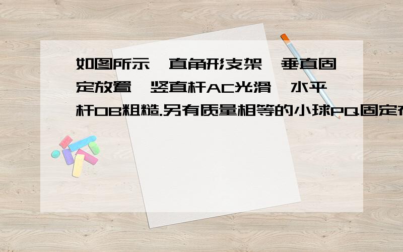 如图所示,直角形支架,垂直固定放置,竖直杆AC光滑,水平杆OB粗糙.另有质量相等的小球PQ固定在轻杆两端并分别套在AO、BO杆上.当轻杆与水平方向的夹角为θ时,处于静止状态,若θ减小些,但PQ仍静