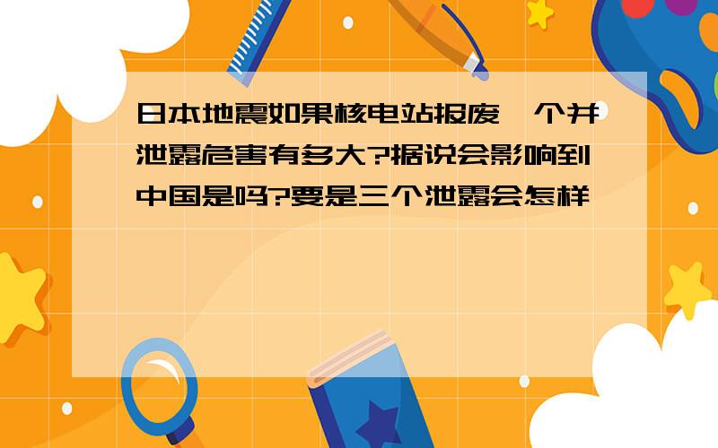 日本地震如果核电站报废一个并泄露危害有多大?据说会影响到中国是吗?要是三个泄露会怎样