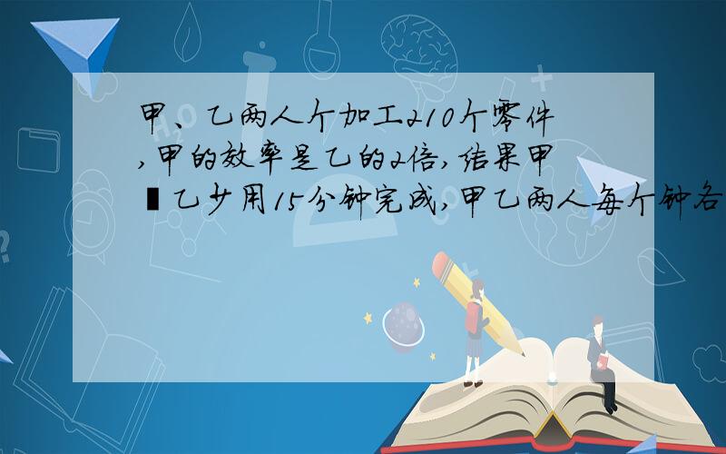 甲、乙两人个加工210个零件,甲的效率是乙的2倍,结果甲俾乙少用15分钟完成,甲乙两人每个钟各加工多少零件