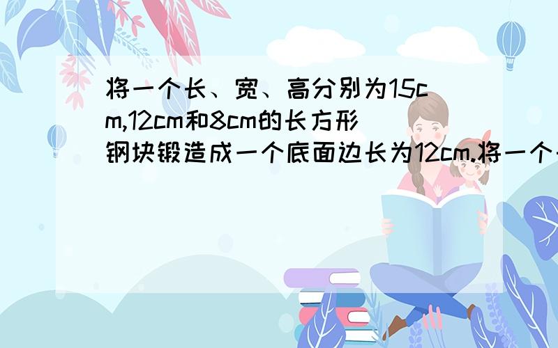 将一个长、宽、高分别为15cm,12cm和8cm的长方形钢块锻造成一个底面边长为12cm.将一个长、宽、高分别为15cm,12cm和8cm的长方形钢块锻造成一个底面边长为12cm的正方形的长方形零件钢坯,则通过你