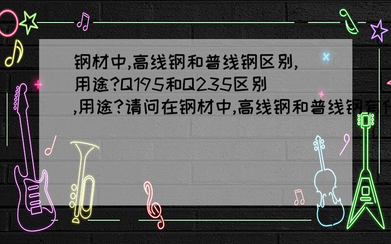 钢材中,高线钢和普线钢区别,用途?Q195和Q235区别,用途?请问在钢材中,高线钢和普线钢有什么区别,用途是什么?Q195和Q235有什么区别,用途是什么?最好有出处!