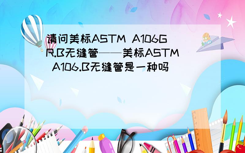 请问美标ASTM A106GR.B无缝管——美标ASTM A106.B无缝管是一种吗