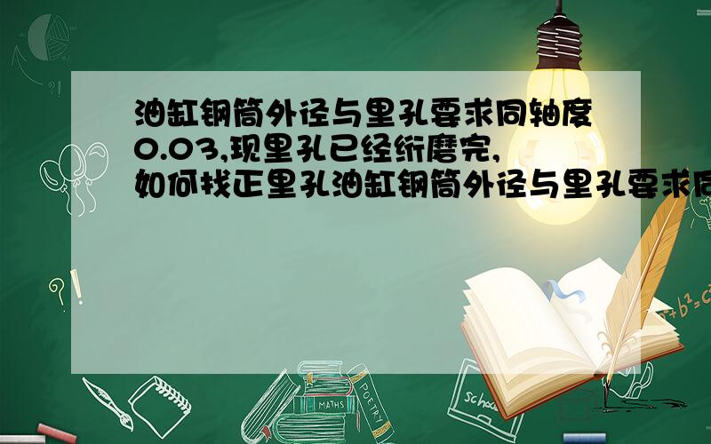 油缸钢筒外径与里孔要求同轴度0.03,现里孔已经绗磨完,如何找正里孔油缸钢筒外径与里孔要求同轴度0.03,现里孔已经绗磨完,长度1300,孔径160H8,外园200f7,请问如何找正里孔?做什么样的工装?急救