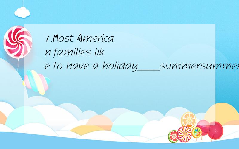 1.Most American families like to have a holiday____summersummer is a good season ___ holidays.Children do not go to school during these __months.Many families ___ their lunch to a park