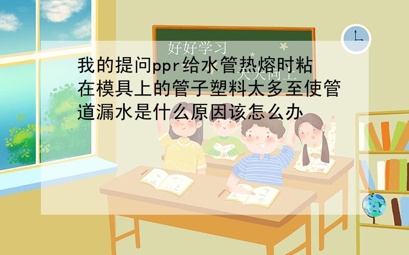 我的提问ppr给水管热熔时粘在模具上的管子塑料太多至使管道漏水是什么原因该怎么办