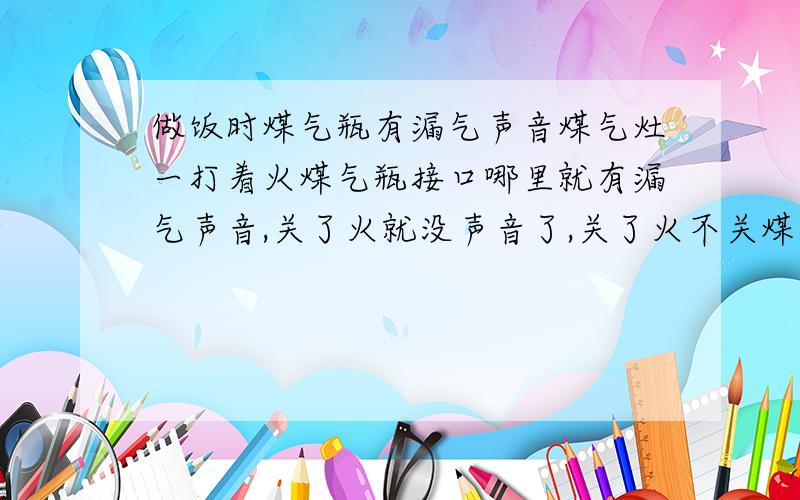 做饭时煤气瓶有漏气声音煤气灶一打着火煤气瓶接口哪里就有漏气声音,关了火就没声音了,关了火不关煤气也没有声音,就是一开火煤气瓶哪里就有声音,这是怎么回事?