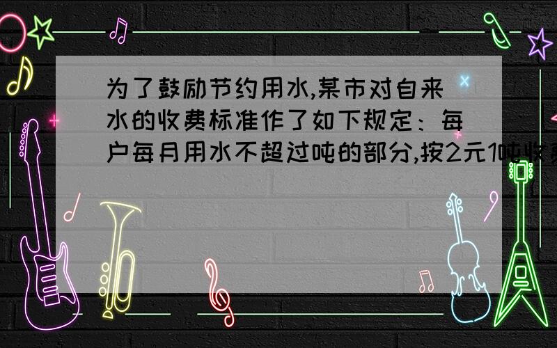 为了鼓励节约用水,某市对自来水的收费标准作了如下规定：每户每月用水不超过吨的部分,按2元1吨收费；超