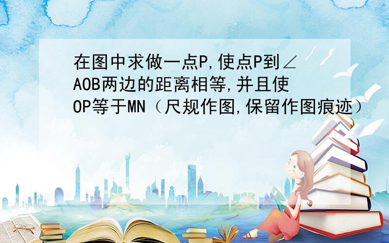 在图中求做一点P,使点P到∠AOB两边的距离相等,并且使OP等于MN（尺规作图,保留作图痕迹）