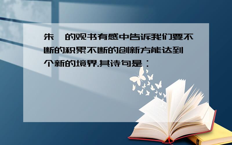 朱熹的观书有感中告诉我们要不断的积累不断的创新方能达到一个新的境界.其诗句是：