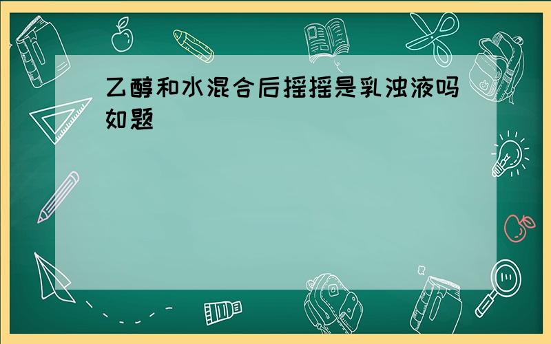 乙醇和水混合后摇摇是乳浊液吗如题