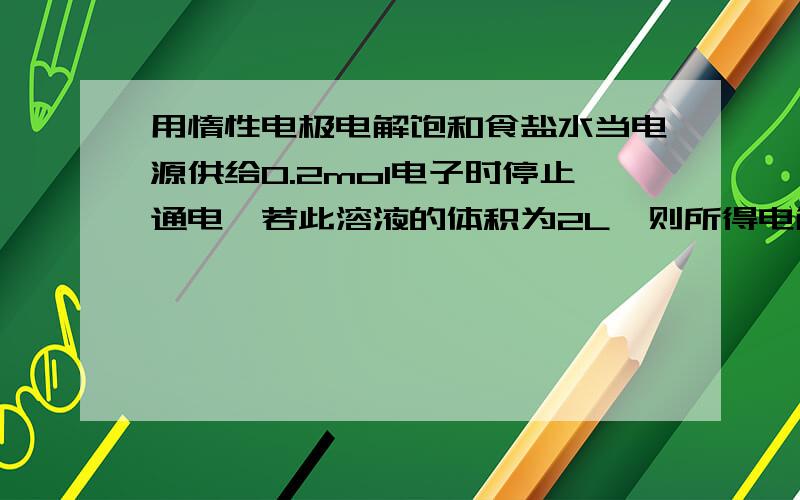 用惰性电极电解饱和食盐水当电源供给0.2mol电子时停止通电,若此溶液的体积为2L,则所得电解质液的PH是A 1B 8C 13D 14