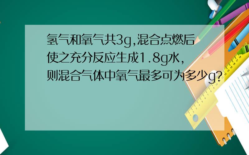 氢气和氧气共3g,混合点燃后使之充分反应生成1.8g水,则混合气体中氧气最多可为多少g?