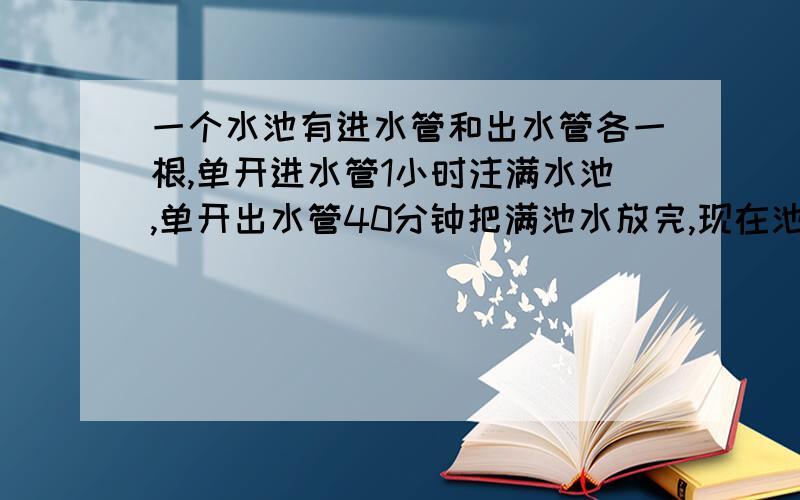 一个水池有进水管和出水管各一根,单开进水管1小时注满水池,单开出水管40分钟把满池水放完,现在池内已存水1/3,两管齐开几小时把水放完?