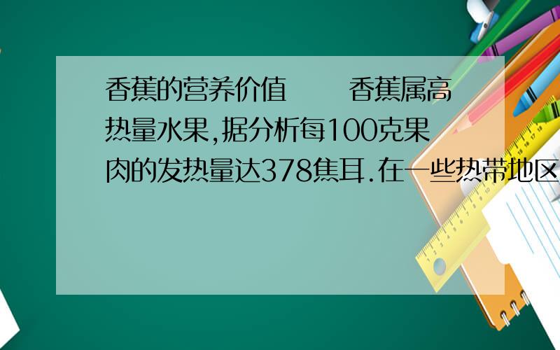 香蕉的营养价值 　　香蕉属高热量水果,据分析每100克果肉的发热量达378焦耳.在一些热带地区香蕉还作为主