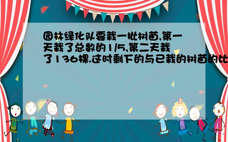 园林绿化队要栽一批树苗,第一天栽了总数的1/5,第二天栽了136棵.这时剩下的与已栽的树苗的比是3：5园林绿化队要栽一批树苗,第一天栽了总数的1/5,第二天栽了136棵.这时剩下的与已栽的树苗