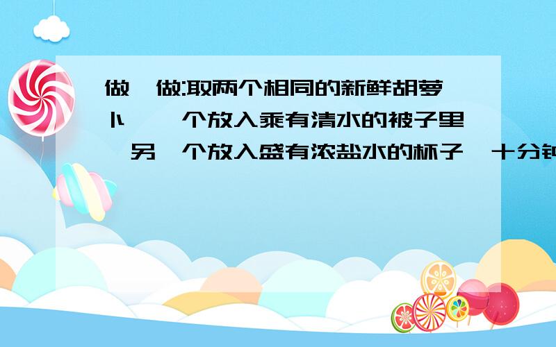 做一做:取两个相同的新鲜胡萝卜,一个放入乘有清水的被子里,另一个放入盛有浓盐水的杯子,十分钟后取出观察并记录.