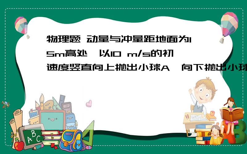 物理题 动量与冲量距地面为15m高处,以10 m/s的初速度竖直向上抛出小球A,向下抛出小球B,若A、B质量相同,运动中空气阻力不计,经过1 s,质量对A、B二球的冲量比等于?,从抛出到到达地面,重力对A