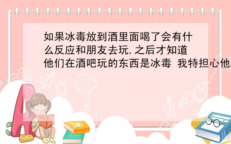 如果冰毒放到酒里面喝了会有什么反应和朋友去玩,之后才知道他们在酒吧玩的东西是冰毒 我特担心他们往我的酒里下冰毒,如果冰毒放到酒里边喝了会有什么反应?我现在特担心 我不想接触