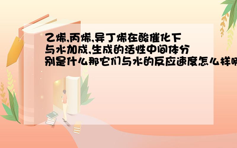 乙烯,丙烯,异丁烯在酸催化下与水加成,生成的活性中间体分别是什么那它们与水的反应速度怎么样啊？谁大谁小